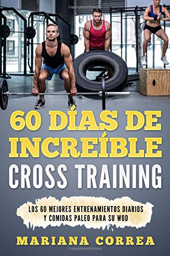 60 DIAS De INCREIBLE CROSS TRAINING: LOS 60 MEJORES ENTRENAMIENTOS DIARIOS y COMIDAS PALEO PARA SU WOD