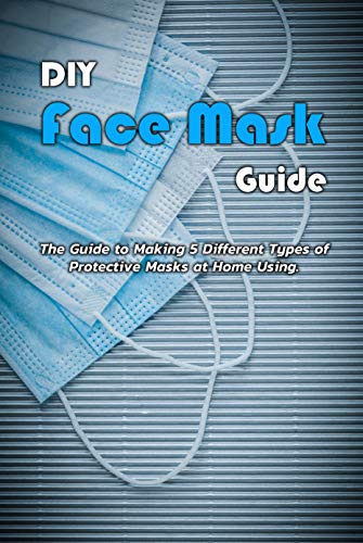 DIY Face Mask Guide: The Guide to Making 5 Different Types of Protective Masks at Home Using: DIY Face Mask Guide (English Edition)