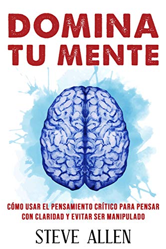 Domina tu mente - Cómo usar el pensamiento crítico, el escepticismo y la lógica para pensar con claridad y evitar ser manipulado: Técnicas probadas para mejorar la toma de decisiones inteligentes