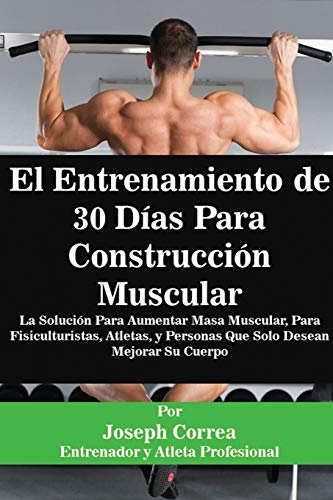 El Entrenamiento de 30 Días Para Construcción Muscular: La Solución Para Aumentar Masa Muscular, Para Fisiculturistas, Atletas, y Personas Que Solo Desean Mejorar Su Cuerpo