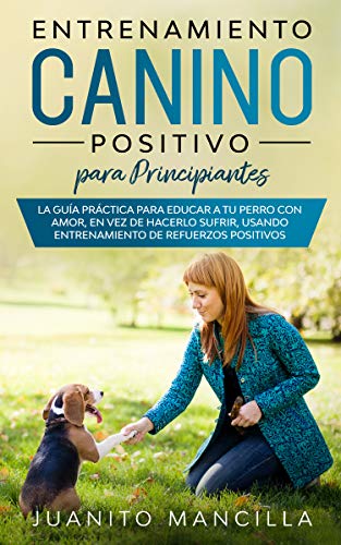 Entrenamiento Canino Positivo Para Principiantes: La Guía Práctica Para Educar a tu Perro Con Amor, en Vez de Hacerlo Sufrir, Usando Entrenamiento de Refuerzos Positivos