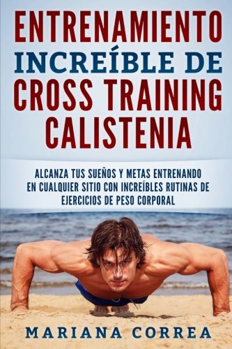 ENTRENAMIENTO INCREIBLE De CROSS TRAINING CALISTENIA: ALCANZA TUS SUENOS Y METAS ENTRENANDO EN CUALQUIER SITIO CON INCREIBLES RUTINAS DE EJERCICIOS De PESO CORPORAL