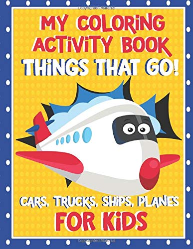 My Coloring Activity Book Things That Go! Cars,Trucks, Ships, Planes For Kids!: Coloring and Activity Book with Color, Maze, Dot to Dot, Trace and Fun ... Truck and so much morel For Kids Ages 4-8